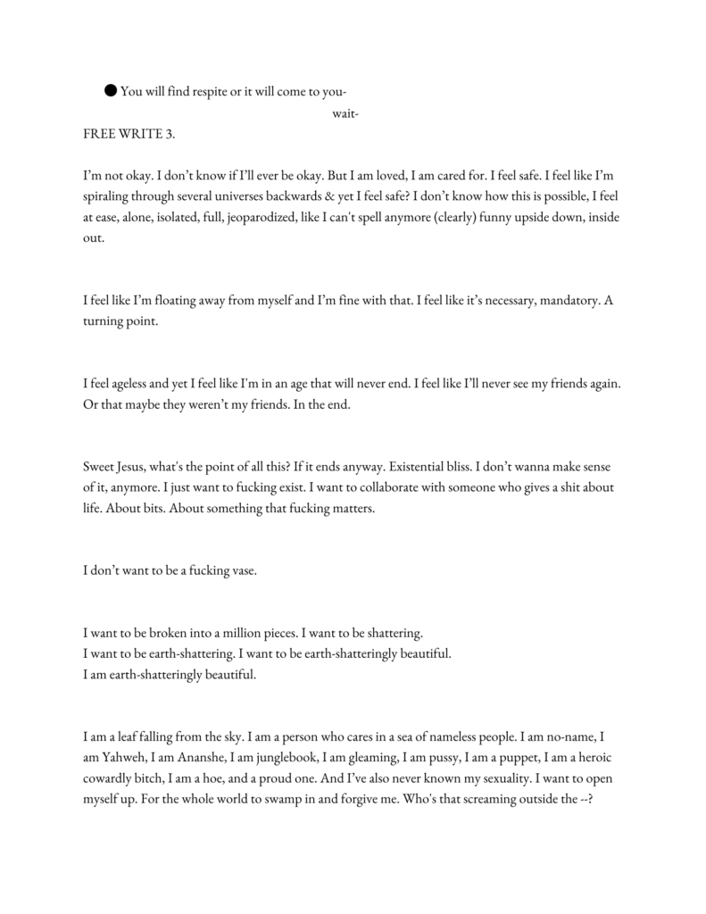 FREE WRITE 3. 

I’m not okay. I don’t know if I’ll ever be okay. But I am loved, I am cared for. I feel safe. I feel like I’m spiraling through several universes backwards & yet I feel safe? I don’t know how this is possible, I feel at ease, alone, isolated, full, jeoparodized, like I can't spell anymore (clearly) funny upside down, inside out.


I feel like I’m floating away from myself and I’m fine with that. I feel like it’s necessary, mandatory. A turning point.


I feel ageless and yet I feel like I'm in an age that will never end. I feel like I’ll never see my friends again. Or that maybe they weren’t my friends. In the end. 


Sweet Jesus, what's the point of all this? If it ends anyway. Existential bliss. I don’t wanna make sense of it, anymore. I just want to fucking exist. I want to collaborate with someone who gives a shit about life. About bits. About something that fucking matters.


I don’t want to be a fucking vase.


I want to be broken into a million pieces. I want to be shattering. 
I want to be earth-shattering. I want to be earth-shatteringly beautiful.
I am earth-shatteringly beautiful. 


I am a leaf falling from the sky. I am a person who cares in a sea of nameless people. I am no-name, I am Yahweh, I am Ananshe, I am junglebook, I am gleaming, I am pussy, I am a puppet, I am a heroic cowardly bitch, I am a hoe, and a proud one. And I’ve also never known my sexuality. I want to open myself up. For the whole world to swamp in and forgive me. Who's that screaming outside the --?
