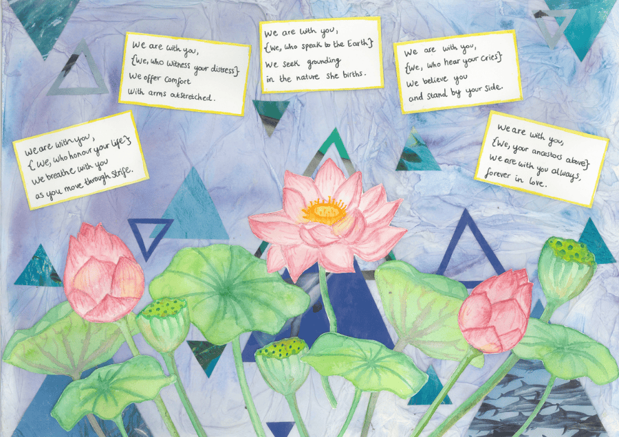 Collage with light blue scrunched-paper effect background, featuring different sized darker blue and turquoise triangles. Illustration of a pink lotus flower in bloom and two closed buds, and their green leaves. Handwritten poem in small squares at the top reads: We are with you, {We, who honour your life} We breathe with you as you move through strife. We are with you, {We, who witness your distress} We offer comfort with arms outstretched. We are with you, {We, who speak to the Earth} We seek grounding in the nature she births. We are with you, {We, who hear your cries} We believe you and stand by your side. We are with you, {We, your ancestors above} We are with you always, forever in love.