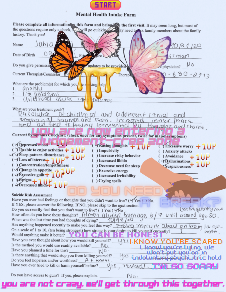 A completed mental health intake form with graphics of butterflies, dripping honey, hands holding each other, and font stylised like a video game. From top to bottom, the words read: "you are now entering a judgement-free zone. Do you need a break? You can be honest. I know you're scared. I know you're lying, we won't put you in an involuntary psychiatric hold. I'm so sorry. You are not crazy. We'll get through this together"
