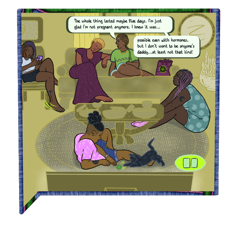 The TV is paused. A wider view of the beige living room shows 5 people in varying colours. Mel stares at her phone while she sits with one foot hanging from a chair; Vim and Max are sitting on the couch; Lin sits on the carpet, her face turned to Max and Vim; and Deen tosses a green ball back and forth with Ché, the Villa’s beloved black cat. Max says “The whole thing lasted maybe five days. I’m just glad I’m not pregnant anymore. I knew it was possible even with hormones, but I don’t want to be anyone’s daddy…at least not that kind!”