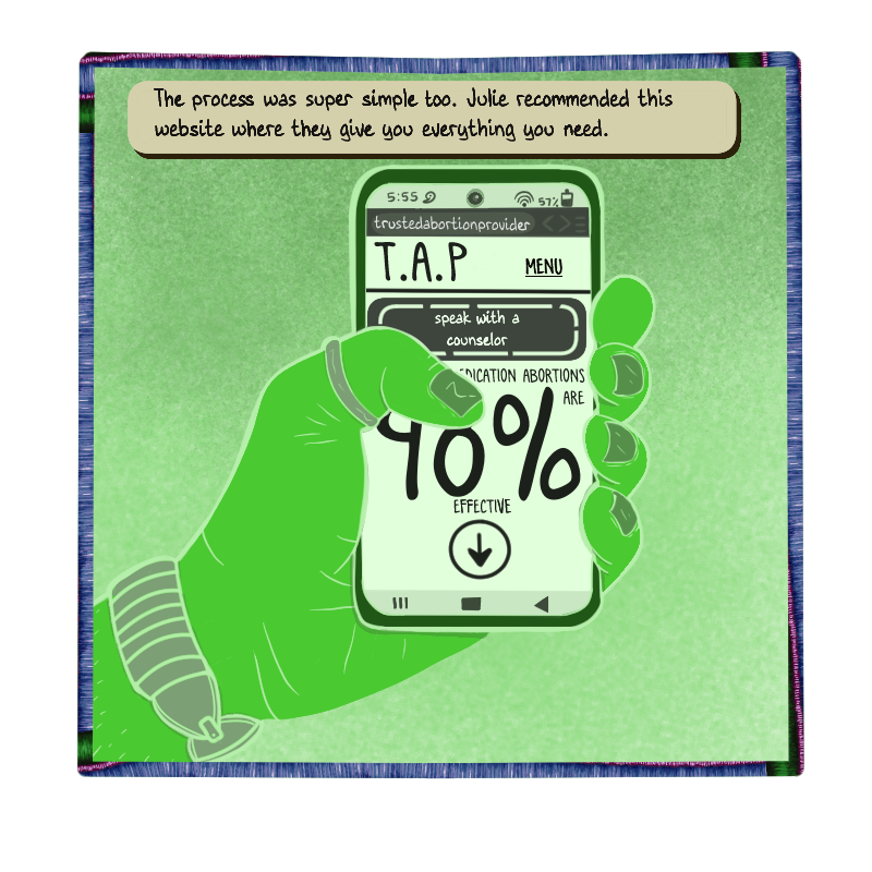 Max’s chat bubble says: “The process was super simple too. Julie recommended this website where they give you everything you need.”
A green toned flashback shows Max’s hand holding his phone, he is wearing a watch and a thumb ring. The phone screen reads:
‘5:55 PM
trustedabortionprovider.com
T.A.P Menu
speak with a counselor
MEDICATION ABORTIONS ARE 98% EFFECTIVE’