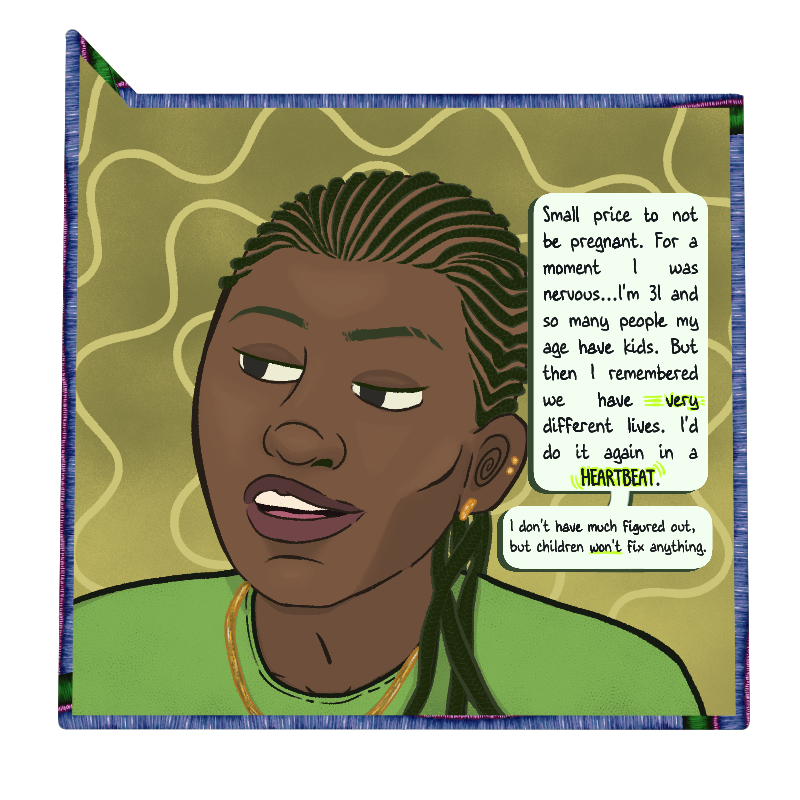 A close up of Max shows him in a green shirt, his umber skin pulled tightly around his cheekbones by small cornrows. His mouth is open as he says: “Small price to pay to not be pregnant. For a moment I was nervous…I’m 31 and so many people my age have kids. But then I remembered we have very different lives. I’d do it again in a heartbeat.” Another bubble shows “I don’t have much figured out, but children won’t fix anything.”