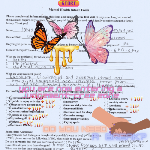 A completed mental health intake form with graphics of butterflies, dripping honey, hands holding each other, and font stylised like a video game. From top to bottom, the words read: "you are now entering a judgement-free zone. Do you need a break? You can be honest. I know you're scared. I know you're lying, we won't put you in an involuntary psychiatric hold. I'm so sorry. You are not crazy. We'll get through this together"