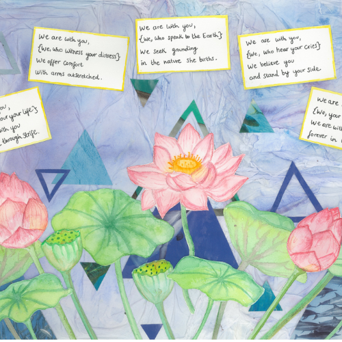 Collage with light blue scrunched-paper effect background, featuring different sized darker blue and turquoise triangles. Illustration of a pink lotus flower in bloom and two closed buds, and their green leaves. Handwritten poem in small squares at the top reads: We are with you, {We, who honour your life} We breathe with you as you move through strife. We are with you, {We, who witness your distress} We offer comfort with arms outstretched. We are with you, {We, who speak to the Earth} We seek grounding in the nature she births. We are with you, {We, who hear your cries} We believe you and stand by your side. We are with you, {We, your ancestors above} We are with you always, forever in love.