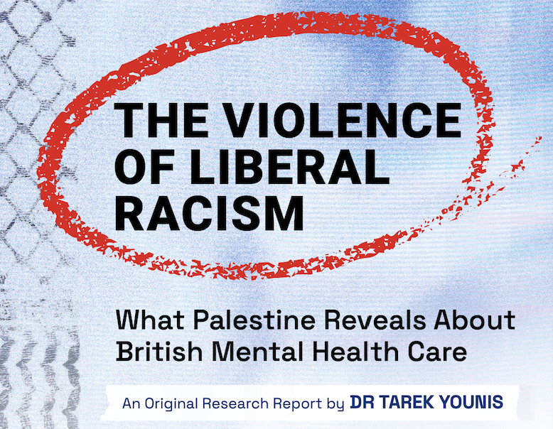 Report cover. Blue textured background with faint image of a woman wearing a hijab. Cover is designed to look like a folder with multiple pages and tabs in it. Bold black text with a red streak of ink circling around it. Text reads: 'The Violence of Liberal Racism. What Palestine Reveals About British Mental Health Care. An original research report by Dr. Tarek Younis.